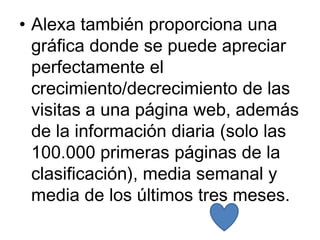 • Alexa también proporciona una
  gráfica donde se puede apreciar
  perfectamente el
  crecimiento/decrecimiento de las
  visitas a una página web, además
  de la información diaria (solo las
  100.000 primeras páginas de la
  clasificación), media semanal y
  media de los últimos tres meses.
 