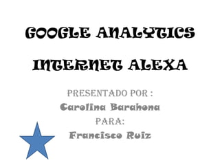 GOOGLE ANALYTICS

INTERNET ALEXA
    Presentado por :
   Carolina Barahona
         Para:
    Francisco Ruiz
 