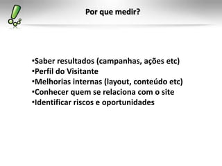 Por que medir?




•Saber resultados (campanhas, ações etc)
•Perfil do Visitante
•Melhorias internas (layout, conteúdo etc)
•Conhecer quem se relaciona com o site
•Identificar riscos e oportunidades
 