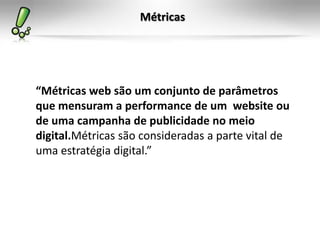 Métricas




“Métricas web são um conjunto de parâmetros
que mensuram a performance de um website ou
de uma campanha de publicidade no meio
digital.Métricas são consideradas a parte vital de
uma estratégia digital.”
 