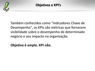 Objetivos e KPI’s



Também conhecidos como "Indicadores Chave de
Desempenho", os KPIs são métricas que fornecem
visibilidade sobre o desempenho de determinado
negócio e seu impacto na organização.

Objetivo é amplo. KPI não.
 