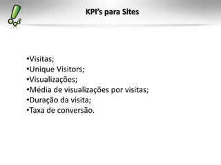 KPI’s para Sites




•Visitas;
•Unique Visitors;
•Visualizações;
•Média de visualizações por visitas;
•Duração da visita;
•Taxa de conversão.
 