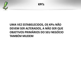 KPI’s




UMA VEZ ESTABELECIDOS, OS KPIs NÃO
DEVEM SER ALTERADOS, A NÃO SER QUE
OBJETIVOS PRIMÁRIOS DO SEU NEGÓCIO
TAMBÉM MUDEM
 