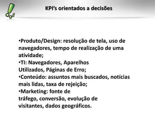 KPI’s orientados a decisões




•Produto/Design: resolução de tela, uso de
navegadores, tempo de realização de uma
atividade;
•TI: Navegadores, Aparelhos
Utilizados, Páginas de Erro;
•Conteúdo: assuntos mais buscados, notícias
mais lidas, taxa de rejeição;
•Marketing: fonte de
tráfego, conversão, evolução de
visitantes, dados geográficos.
 