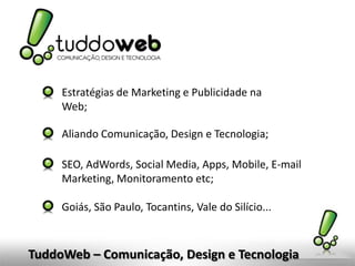 Estratégias de Marketing e Publicidade na
     Web;

     Aliando Comunicação, Design e Tecnologia;

     SEO, AdWords, Social Media, Apps, Mobile, E-mail
     Marketing, Monitoramento etc;

     Goiás, São Paulo, Tocantins, Vale do Silício...



TuddoWeb – Comunicação, Design e Tecnologia
 