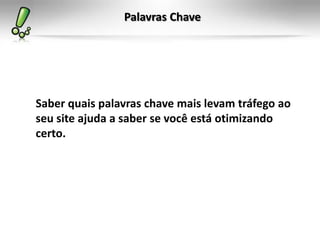Palavras Chave




Saber quais palavras chave mais levam tráfego ao
seu site ajuda a saber se você está otimizando
certo.
 