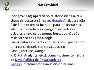 Not Provided


(not provided) aparece no relatório de palavras-
chave de busca orgânica no Google Analyticse não
é de fato um termo buscado para encontrar seu
site, mas um relatório agregado de todas as
palavras-chave cujos termos buscados não são
mais fornecidos pelo Google.
Isso acontece somente com usuários logados com
uma conta Google (de serviços como
Gmail, Youtube, Google
+, Orkut, Analytics, etc.), como movimento natural
da Nova Política de Privacidade do
Google, implementada no início deste ano.
 