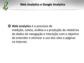 Web Analytics e Google Analytics




Web analytics é o processo de
medição, coleta, análise e a produção de relatórios
de dados de navegação e interação com o objetivo
de entender e otimizar o uso dos sites e páginas
na Internet.
 