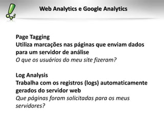 Web Analytics e Google Analytics



Page Tagging
Utiliza marcações nas páginas que enviam dados
para um servidor de análise
O que os usuários do meu site fizeram?

Log Analysis
Trabalha com os registros (logs) automaticamente
gerados do servidor web
Que páginas foram solicitadas para os meus
servidores?
 