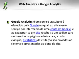 Web Analytics e Google Analytics




Google Analytics é um serviço gratuito e é
oferecido pela Google no qual, ao ativar-se o
serviço por intermédio de uma conta do Google, e
ao cadastrar-se um site recebe-se um código para
ser inserido na página cadastrada e, a cada
exibição, estatísticas de visitação são enviadas ao
sistema e apresentadas ao dono do site.
 