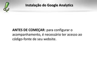 Instalação do Google Analytics




ANTES DE COMEÇAR: para configurar o
acompanhamento, é necessário ter acesso ao
código-fonte de seu website.
 