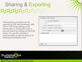 Sharing & Exporting


These graphs and reports can be
exported as PDF (recommended), XML,
CSV or TSV file by clicking on the
Export button in the top left corner or
you can email it by clicking on the Email
button. You can also schedule a
recurring report or add the report to an
existing pre-scheduled email.
 