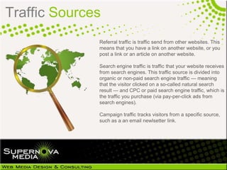 Traffic Sources
              Referral traffic is traffic send from other websites. This
              means that you have a link on another website, or you
              post a link or an article on another website.

              Search engine traffic is traffic that your website receives
              from search engines. This traffic source is divided into
              organic or non-paid search engine traffic — meaning
              that the visitor clicked on a so-called natural search
              result — and CPC or paid search engine traffic, which is
              the traffic you purchase (via pay-per-click ads from
              search engines).

              Campaign traffic tracks visitors from a specific source,
              such as a an email newlsetter link.
 