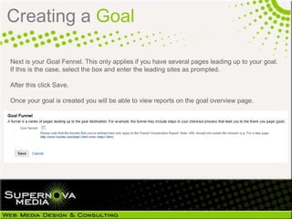 Creating a Goal

Next is your Goal Fennel. This only applies if you have several pages leading up to your goal.
If this is the case, select the box and enter the leading sites as prompted.

After this click Save.

Once your goal is created you will be able to view reports on the goal overview page.
 