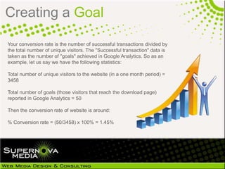 Creating a Goal

Your conversion rate is the number of successful transactions divided by
the total number of unique visitors. The "Successful transaction" data is
taken as the number of "goals" achieved in Google Analytics. So as an
example, let us say we have the following statistics:

Total number of unique visitors to the website (in a one month period) =
3458

Total number of goals (those visitors that reach the download page)
reported in Google Analytics = 50

Then the conversion rate of website is around:

% Conversion rate = (50/3458) x 100% = 1.45%
 