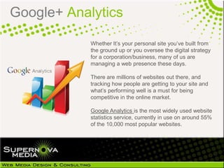 Google+ Analytics

            Whether It‘s your personal site you‘ve built from
            the ground up or you oversee the digital strategy
            for a corporation/business, many of us are
            managing a web presence these days.

            There are millions of websites out there, and
            tracking how people are getting to your site and
            what‘s performing well is a must for being
            competitive in the online market.

            Google Analytics is the most widely used website
            statistics service, currently in use on around 55%
            of the 10,000 most popular websites.
 