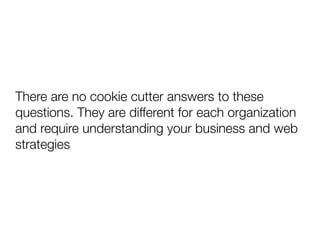 There are no cookie cutter answers to these
questions. They are different for each organization
and require understanding your business and web
strategies
 