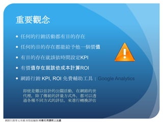 網路⾏行銷零元本鋪 邱煜庭編制 轉錄引⽤用請附上出處
核對下⾯面的清單
● 事情準備
● 安裝追蹤程式碼
● 設定⺫⽬目標
● 提取報表數據
● 連接廣告平台及電⼦子商務
● 連接 Adwords
● 連接 Adsense
● 最佳化關鍵字
● 連結標記：網址產⽣生器
● 追蹤電⼦子商務成效
● 進階準備
● ⾃自訂區隔
● ⾃自訂報表
● Flash 追蹤
● ⾃自訂每⽇日報表
3
Google 提供的
Checklist 
http://
www.google.com.tw/
intl/zh-TW_ALL/
analytics/learn/
setupchecklist.html
 