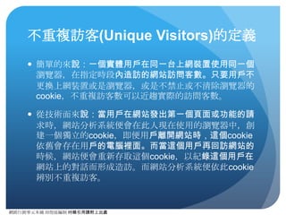 網路⾏行銷零元本鋪 邱煜庭編制 轉錄引⽤用請附上出處
瀏覽量(PageViews)的定義
● 簡單的來說：就是指網⾴頁被瀏覽器載⼊入的情況。
● 從技術⾯面來說：當網⾴頁上的追蹤程式碼被載⼊入，或是被設
定的事件追蹤（如Flash、JavaScript事件、檔案下載、對
外連結等功能），Analytics(分析)就會紀錄⼀一次瀏覽量。
● ⽽而在指定⼀一時間段，單⼀一次造訪中，所產⽣生的瀏覽量平均，
即為單次造訪⾴頁數(Pages/Sessions)。
 