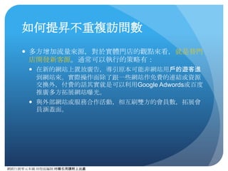網路⾏行銷零元本鋪 邱煜庭編制 轉錄引⽤用請附上出處
如何提昇瀏覽量
● 瀏覽量的提昇，在實體⾨門店來說，其實就是增加商品數或
是商品可瀏覽的價值。⽽而且通常會跟網站動線（商家動線）
設計也會很有關係。除了網站本⾝身設計的問題外，通常可
執⾏行的策略有：
● 在⽂文中或⽂文末的時候，可以⼿手動增添相關內容，導引⽤用⼾戶到指
定⺫⽬目標⾴頁⾯面。
● 如果是論壇或是具有討論性質的網站，應多⿎鼓勵⽤用⼾戶進⾏行留⾔言
或是進⾏行討論，可多使⽤用⼾戶刷新⾴頁⾯面。
● 其他實際操作⼿手法其實與提昇訪問數策略息息相關。
 