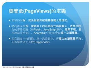 網路⾏行銷零元本鋪 邱煜庭編制 轉錄引⽤用請附上出處
%新⼯工作階段 (%New Sessions)的定義
● 簡單來說：第⼀一次來訪的會話數占總⼯工作階段的⽐比例。
● %新⼯工作階段取決於全站不重複⼯工作階段造訪的新舊⽐比
例，Analytics (分析) 標準報表中⺫⽬目前並無法直接觀看⾴頁⾯面
級的%新⼯工作階段，但可利⽤用⾃自訂報表觀看之。
● %新⼯工作階段數值的觀察可⽤用於部份，理當上應該要有⾼高%
新⼯工作階段的⾴頁⾯面（如新會員招募活動到達網⾴頁）的評
估，藉此衡量活動成效的有效性。
 