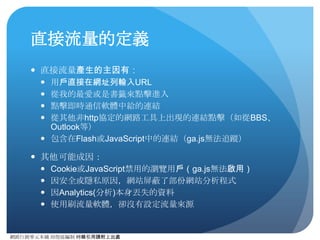 網路⾏行銷零元本鋪 邱煜庭編制 轉錄引⽤用請附上出處
如何看待直接流量
● 在其他外在誤差要素皆排除的狀況，⽽而且沒有任何的⾏行銷
活動下。配合”%新造訪”指標閱讀，可看出網站⽤用⼾戶的忠誠
度。如果直接流量⾼高，%新造訪低表⽰示這網站的中程度是
極⾼高的，但如果UV太低，就表⽰示只有死忠⽤用⼾戶。配合網站
⺫⽬目標可適度調整是否要執⾏行⾏行銷活動來開發新⽤用⼾戶。
● 直接流量的⾼高低必須依據網站屬性及⾏行銷⾏行為，⽽而去訂出
⽐比例，並沒有辦法直接說多少⽐比例才是好的⽐比例。但是通
常來說，如果直接流量超過40%，⼤大多數時間是有問題
的，可透過到達網⾴頁及來源區域⽐比例來分析問題所在。
 