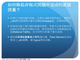 網路⾏行銷零元本鋪 邱煜庭編制 轉錄引⽤用請附上出處
推薦連結流量的定義
● 推薦連結網站（或是稱外部連結網站）就是⾮非⾃自⼰己網站上，
那些有連結指向你的網站的部落格、論壇等，⽽而從這些網
站來的流量即為推薦連結流量。
● ⼀一般來說，在沒有⾃自⼰己在外部網站上增加連結的情況下（因
利⽤用_utm參數排除⾮非⾃自然⽣生成的推薦連結流量），推薦連
結流量⽐比例，應該會因網站知名度的提昇⽽而有所增加。所
以其實推薦連結流量的⽐比例，其實也可以視為網站知名度
的指標之⼀一。
 