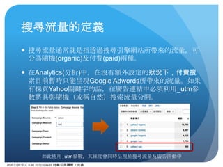 網路⾏行銷零元本鋪 邱煜庭編制 轉錄引⽤用請附上出處
為什麼要使⽤用連結標記？
● 在同⼀一網站上，可能包含多個連結或是多次⾏行銷或流量導
⼊入⼯工作。使⽤用連結標記可有效區分這些不同的連結，藉此
分析⼈人員便可評估各次⾏行銷活動的效益。雖有些時候，單
純從推薦網站連結配合開啟次要維度搭配篩選器使⽤用，也
可以達到相同⺫⽬目的，但若⾏行銷活動⼀一多或是來源無法明確
細分（如從Facebook來的連結），便需要透過連結標記來
作有效區隔。
● 除了Google Adwords之外，其他CPC都會被歸類為推薦連
結，所以在關鍵字廣告投放的時候，如果想透過
Analytics(分析)進⾏行成效追蹤的話，則必須將其連結加上連
結標記，以與⾃自然搜索進⾏行區隔。
 