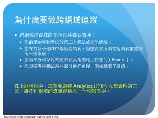 網路⾏行銷零元本鋪 邱煜庭編制 轉錄引⽤用請附上出處
為什麼要做跨網域追蹤
● 跨網域追蹤在許多情況中都很實⽤用：
● 您的購物⾞車軟體位於第三⽅方網站或其他網域。
● 您在許多⼦子網域中都設有網⾴頁，但想要將所有訪客資料彙整到
同⼀一份報表。
● 您有部分網站內容顯⽰示在其他網域上代管的 I-Frame 中。
● 您想要專挑網站某些部分進⾏行追蹤，例如某個⼦子⺫⽬目錄。
在上述情況中，您需要調整 Analytics (分析) 收集資料的⽅方
式，讓不同網域的流量能納⼊入同⼀一份報表中。
 