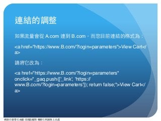 網路⾏行銷零元本鋪 邱煜庭編制 轉錄引⽤用請附上出處
連結的調整
如果流量會從 A.com 連到 B.com，⽽而您⺫⽬目前連結的格式為：
<a href="https://www.B.com/?login=parameters">View Cart</
a>
請將它改為：
<a href="https://www.B.com/?login=parameters"
onclick="_gaq.push(['_link', 'https://
www.B.com/?login=parameters']); return false;">View Cart</
a>
 