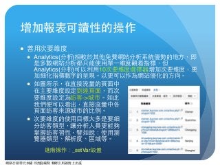 網路⾏行銷零元本鋪 邱煜庭編制 轉錄引⽤用請附上出處
增加報表可讀性的操作
● 善⽤用次要維度
● Analytics(分析)相較於其他免費網站分析系統優勢的地⽅方，即
是多數網站分析都只能使⽤用單⼀一維度觀看指標，但
Analytics(分析)可以利⽤用10次要維度選擇器增加次要維度，更
加細化指標數字的呈現。以更可以作為網站優化的⽅方向。
● 如圖所⽰示，在直接流量的⾴頁⾯面中 
在主要維度設定到達⾴頁⾯面，⽽而次 
要維度設定為訪客->城市。如此 
我們便可以看出，直接流量中各 
⾴頁⾯面訪客來源城市的⽐比例。
● 次要維度的使⽤用⺫⽬目標⼤大多是要細 
分訪客類型，讓分析⼈人員更能夠 
掌握訪客習性，譬如說：使⽤用瀏 
覽器類型、解析度、區域等。
進階操作：_setVar設置
 