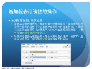 網路⾏行銷零元本鋪 邱煜庭編制 轉錄引⽤用請附上出處
增加報表可讀性的操作
● 活⽤用篩選器進⾏行維度過濾
● 當網站流量⼤大的時候，維度來源可能就會變多。如果我們只想
看某⼀一維度的指標（特定推薦連結所帶來的流量指標），或是
特定區間的指標時（如跳出率⼤大於50%的推薦連結流量），便
可使⽤用11表格篩選器指定之。
● 點擊篩選器旁的進階按鈕，配合次要維度的選擇，最⾼高可以透
過兩個維度及⼀一個指標的交集篩選出需要的資料。
 