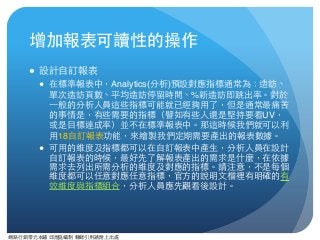 網路⾏行銷零元本鋪 邱煜庭編制 轉錄引⽤用請附上出處
增加報表可讀性的操作
● 設計⾃自訂報表
● 在標準報表中，Analytics(分析)預設對應指標通常為：造訪、
單次造訪⾴頁數、平均造訪停留時間、%新造訪即跳出率。對於
⼀一般的分析⼈人員這些指標可能就已經夠⽤用了，但是通常最痛苦
的事情是，有些需要的指標（譬如有些⼈人還是堅持要看UV，
或是⺫⽬目標達成率）並不在標準報表中。那這時候我們就可以利
⽤用18⾃自訂報表功能，來繪製我們定期需要產出的報表數據。
● 可⽤用的維度及指標都可以在⾃自訂報表中產⽣生，分析⼈人員在設計
⾃自訂報表的時候，最好先了解報表產出的需求是什麼，在依據
需求去列出所需分析的維度及對應的指標。請注意，不是每個
維度都可以任意對應任意指標，官⽅方的說明⽂文檔裡有明確的有
效維度與指標組合，分析⼈人員應先觀看後設計。
 