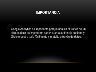 IMPORTANCIA



• Google Analytics es importante porque analiza el trafico de un
  sitio es decir es importante saber cuanta audiencia se tiene y
  GA lo muestra todo fácilmente y gratuito a través de datos.
 