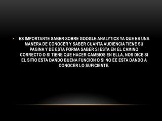 • ES IMPORTANTE SABER SOBRE GOOGLE ANALYTICS YA QUE ES UNA
     MANERA DE CONOCER Y SABER CUANTA AUDIENCIA TIENE SU
       PAGINA Y DE ESTA FORMA SABER SI ESTA EN EL CAMINO
  CORRECTO O SI TIENE QUE HACER CAMBIOS EN ELLA, NOS DICE SI
   EL SITIO ESTA DANDO BUENA FUNCION O SI NO EE ESTA DANDO A
                     CONOCER LO SUFICIENTE.
 