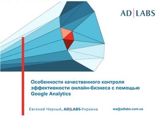 Особенности качественного контроля
эффективности онлайн-бизнеса с помощью
Google Analytics


Евгений Черный , AD|LABS-Украина   wa@adlabs.com.ua
 