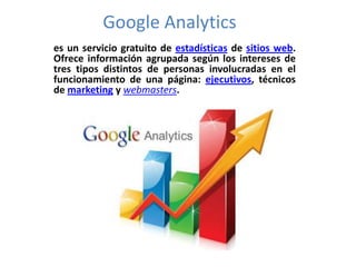 Google Analytics
es un servicio gratuito de estadísticas de sitios web.
Ofrece información agrupada según los intereses de
tres tipos distintos de personas involucradas en el
funcionamiento de una página: ejecutivos, técnicos
de marketing y webmasters.
 