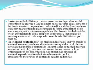  Instantaneidad: El tiempo que transcurre entre la producción del
  contenido y su entrega a las audiencias puede ser largo (días, semanas o
  incluso meses) en comparación con los medios sociales (que puede ser
  capaz brindar contenido prácticamente de forma instantánea o sólo
  con muy pequeños retraso en su publicación. Los medios Industriales
  están evolucionando con la adopción de recursos y tecnologías de
  modo que esta característica puede no ser la más distintiva en poco
  tiempo.
 Edición del contenido: En los medios industriales, una vez creado el
  contenido éste no puede ser alterado (una vez que el artículo de una
  revista se ha impreso y distribuido los cambios no se pueden hacer en
  ese mismo artículo), mientras que los medios sociales no solo se
  enriquecen con los comentarios de las audiencias, sino que el
  contenido puede ser alterado instantáneamente por los
  productores, mejorando en contenido para las audiencias.
 
