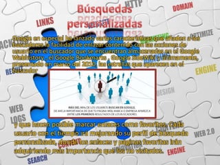 Google en especial ha lanzado varias características que añaden a los
buscadores la facilidad de enlazar contenido con las acciones de
usuario en el buscador que se encuentran almacenadas en el Google
Webhistory , el Google Bookmarks , Google SideWiki y últimamente,
presentado en marzo del 2010, las estrellas que aparecen en el
buscador




y que hacen posible marcar enlaces como favoritos. Cada
usuario con el tiempo irá mejorando su perfil de búsqueda
personalizada, donde los enlaces y páginas favoritas irán
adquiriendo más importancia que los no visitados.
 