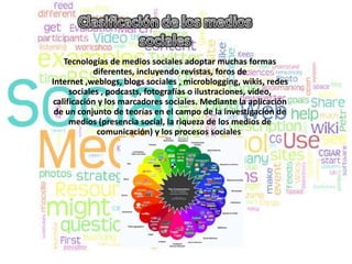 Tecnologías de medios sociales adoptar muchas formas
            diferentes, incluyendo revistas, foros de
Internet ,weblogs, blogs sociales , microblogging, wikis, redes
     sociales , podcasts, fotografías o ilustraciones, video,
calificación y los marcadores sociales. Mediante la aplicación
 de un conjunto de teorías en el campo de la investigación de
     medios (presencia social, la riqueza de los medios de
             comunicación) y los procesos sociales
 