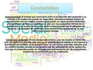Instantaneidad: El tiempo que transcurre entre la producción del contenido y su
   entrega a las audiencias puede ser largo (días, semanas o incluso meses) en
  comparación con los medios sociales (que puede ser capaz brindar contenido
  prácticamente de forma instantánea o sólo con muy pequeños retraso en su
  publicación. Los medios Industriales están evolucionando con la adopción de
   recursos y tecnologías de modo que esta característica puede no ser la más
                            distintiva en poco tiempo.


  Edición del contenido: En los medios industriales, una vez creado el contenido
éste no puede ser alterado (una vez que el artículo de una revista se ha impreso y
distribuido los cambios no se pueden hacer en ese mismo artículo), mientras que
los medios sociales no solo se enriquecen con los comentarios de las audiencias,
sino que el contenido puede ser alterado instantáneamente por los productores,
                   mejorando en contenido para las audiencias.
 