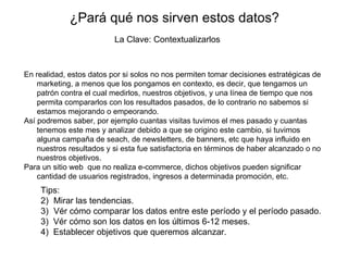 ¿Pará qué nos sirven estos datos? En realidad, estos datos por si solos no nos permiten tomar decisiones estratégicas de marketing, a menos que los pongamos en contexto, es decir, que tengamos un patrón contra el cual medirlos, nuestros objetivos, y una línea de tiempo que nos permita compararlos con los resultados pasados, de lo contrario no sabemos si estamos mejorando o empeorando. Así podremos saber, por ejemplo cuantas visitas tuvimos el mes pasado y cuantas tenemos este mes y analizar debido a que se origino este cambio, si tuvimos alguna campaña de seach, de newsletters, de banners, etc que haya influido en nuestros resultados y si esta fue satisfactoria en términos de haber alcanzado o no nuestros objetivos. Para un sitio web  que no realiza e-commerce, dichos objetivos pueden significar cantidad de usuarios registrados, ingresos a determinada promoción, etc. La Clave: Contextualizarlos Tips: Mirar las tendencias.  Vér cómo comparar los datos entre este período y el período pasado.  3)  Vér cómo son los datos en los últimos 6-12 meses. 4)  Establecer objetivos que queremos alcanzar. 