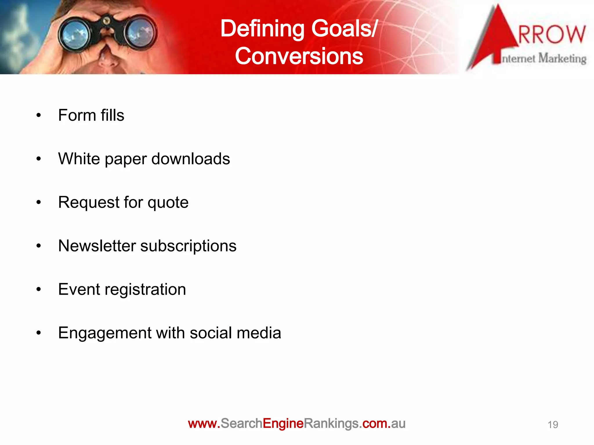 Defining Goals/
                            Conversions

• Form fills

• White paper downloads

• Request for quote

• Newsletter subscriptions

• Event registration

• Engagement with social media




                       www.SearchEngineRankings.com.au   19
 