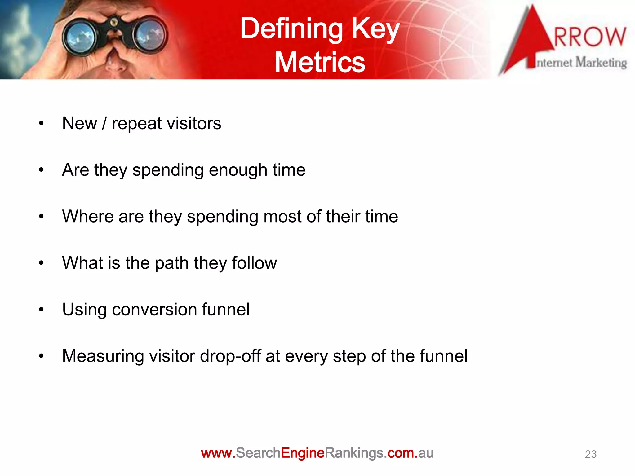 Defining Key
                            Metrics

• New / repeat visitors

• Are they spending enough time

• Where are they spending most of their time

• What is the path they follow

• Using conversion funnel

• Measuring visitor drop-off at every step of the funnel




                     www.SearchEngineRankings.com.au       23
 