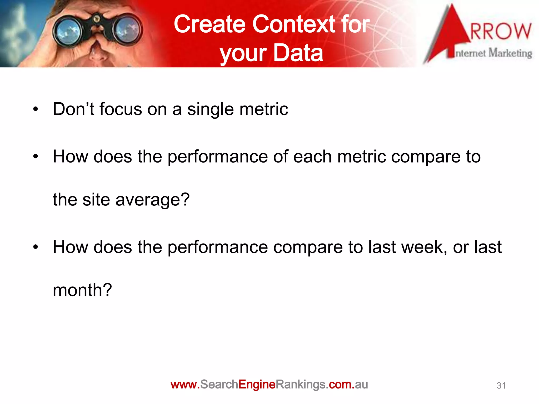 Create Context for
                     your Data

• Don’t focus on a single metric

• How does the performance of each metric compare to

  the site average?

• How does the performance compare to last week, or last

  month?




                 www.SearchEngineRankings.com.au       31
 
