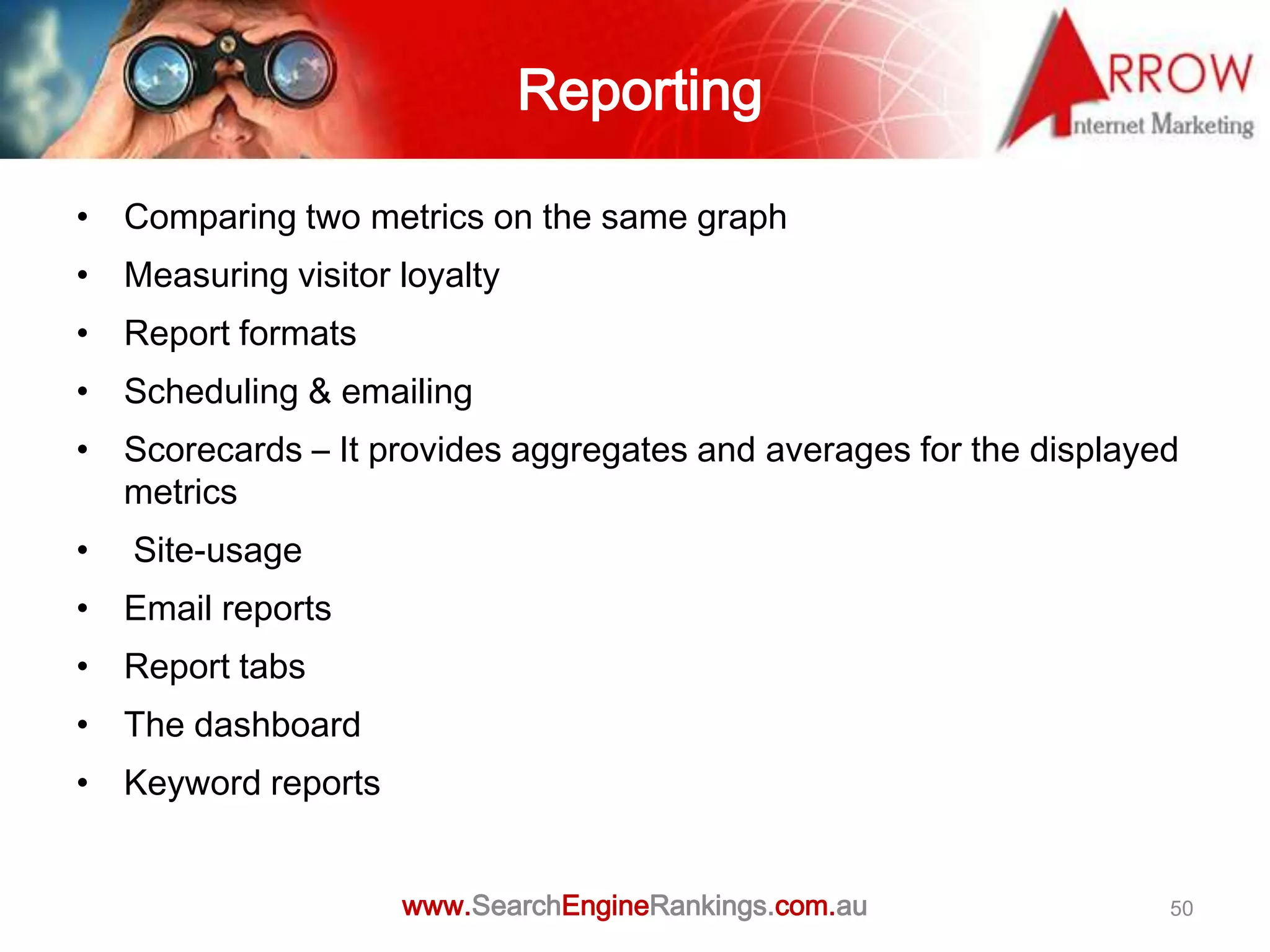 Reporting

• Comparing two metrics on the same graph
• Measuring visitor loyalty
• Report formats
• Scheduling & emailing
• Scorecards – It provides aggregates and averages for the displayed
  metrics
•   Site-usage
• Email reports
• Report tabs
• The dashboard
• Keyword reports


                    www.SearchEngineRankings.com.au                50
 
