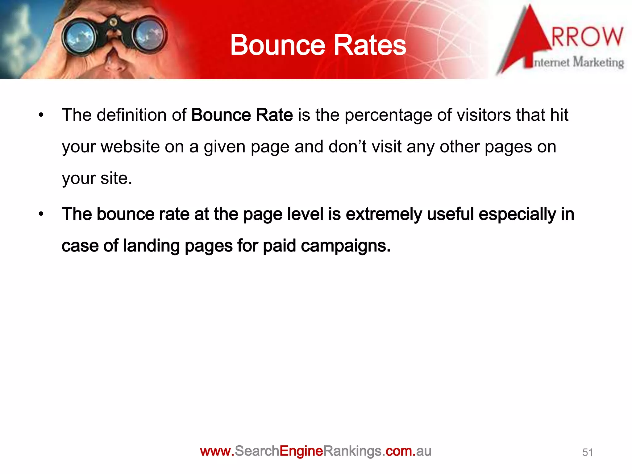 Bounce Rates

• The definition of Bounce Rate is the percentage of visitors that hit
   your website on a given page and don’t visit any other pages on
   your site.

• The bounce rate at the page level is extremely useful especially in
   case of landing pages for paid campaigns.




                     www.SearchEngineRankings.com.au                     51
 