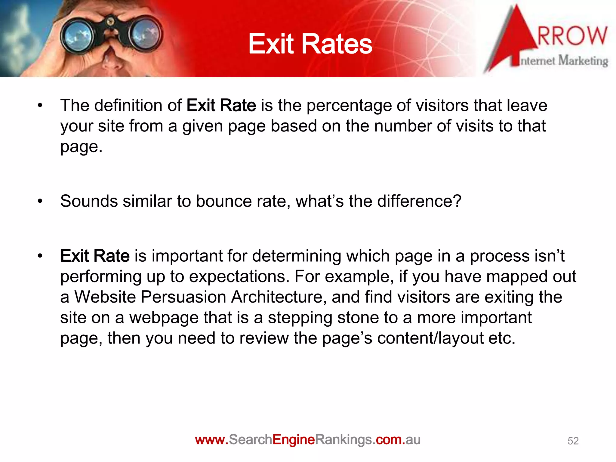 Exit Rates

• The definition of Exit Rate is the percentage of visitors that leave
  your site from a given page based on the number of visits to that
  page.


• Sounds similar to bounce rate, what’s the difference?


• Exit Rate is important for determining which page in a process isn’t
  performing up to expectations. For example, if you have mapped out
  a Website Persuasion Architecture, and find visitors are exiting the
  site on a webpage that is a stepping stone to a more important
  page, then you need to review the page’s content/layout etc.




                     www.SearchEngineRankings.com.au                     52
 