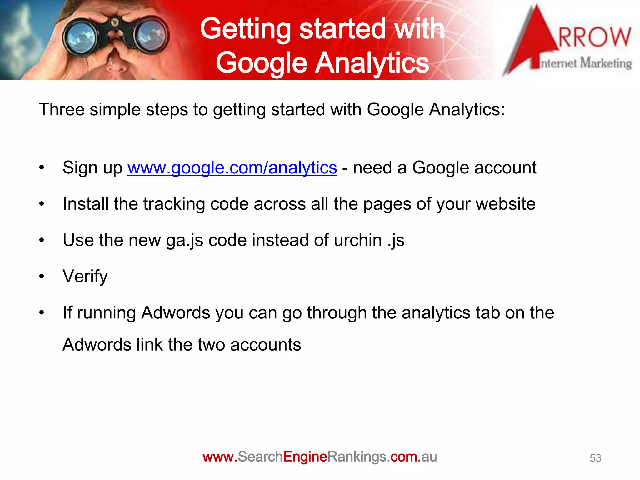 Getting started with
                     Google Analytics
Three simple steps to getting started with Google Analytics:


• Sign up www.google.com/analytics - need a Google account

• Install the tracking code across all the pages of your website

• Use the new ga.js code instead of urchin .js

• Verify

• If running Adwords you can go through the analytics tab on the
   Adwords link the two accounts




                     www.SearchEngineRankings.com.au               53
 