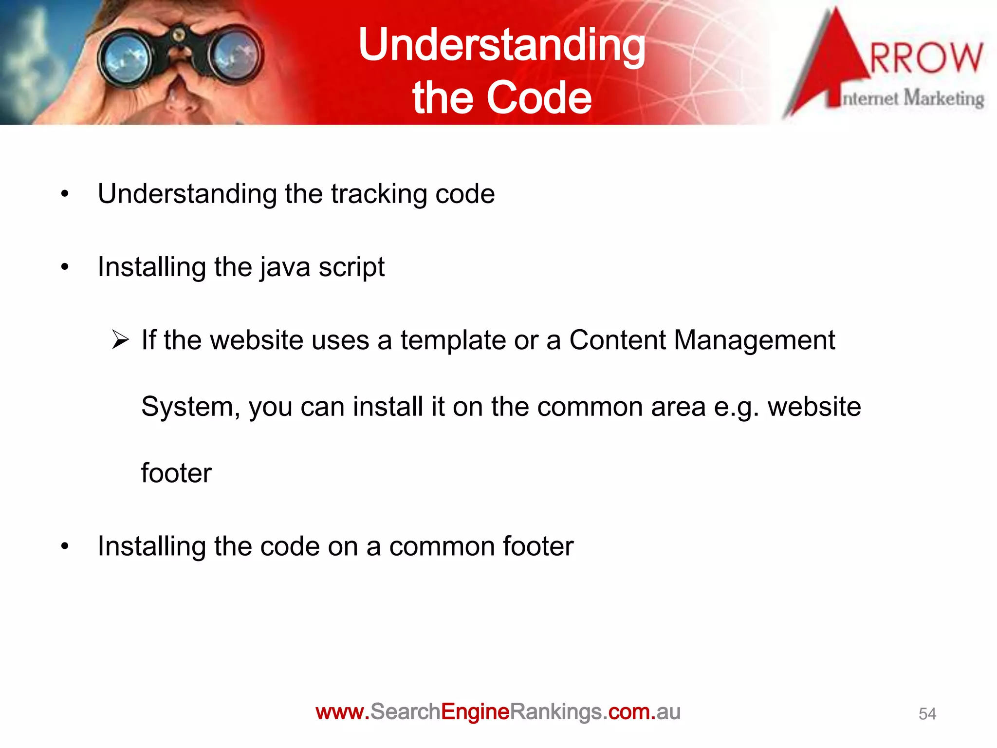 Understanding
                           the Code

• Understanding the tracking code

• Installing the java script

     If the website uses a template or a Content Management

      System, you can install it on the common area e.g. website

      footer

• Installing the code on a common footer




                      www.SearchEngineRankings.com.au              54
 